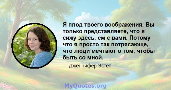 Я плод твоего воображения. Вы только представляете, что я сижу здесь, ем с вами. Потому что я просто так потрясающе, что люди мечтают о том, чтобы быть со мной.