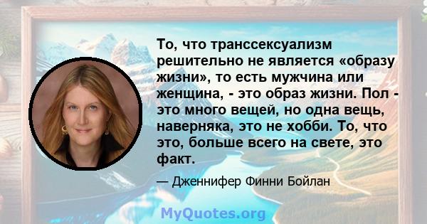 То, что транссексуализм решительно не является «образу жизни», то есть мужчина или женщина, - это образ жизни. Пол - это много вещей, но одна вещь, наверняка, это не хобби. То, что это, больше всего на свете, это факт.