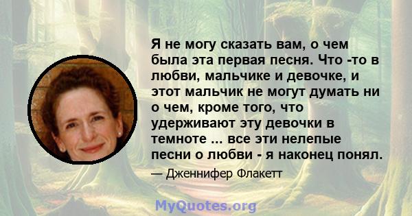 Я не могу сказать вам, о чем была эта первая песня. Что -то в любви, мальчике и девочке, и этот мальчик не могут думать ни о чем, кроме того, что удерживают эту девочки в темноте ... все эти нелепые песни о любви - я