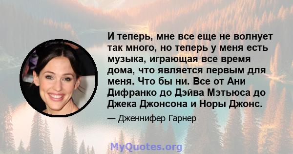 И теперь, мне все еще не волнует так много, но теперь у меня есть музыка, играющая все время дома, что является первым для меня. Что бы ни. Все от Ани Дифранко до Дэйва Мэтьюса до Джека Джонсона и Норы Джонс.