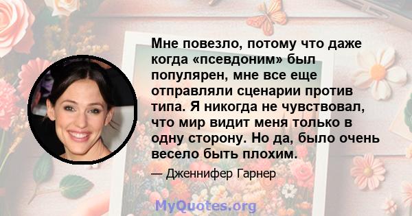 Мне повезло, потому что даже когда «псевдоним» был популярен, мне все еще отправляли сценарии против типа. Я никогда не чувствовал, что мир видит меня только в одну сторону. Но да, было очень весело быть плохим.