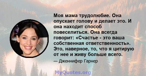 Моя мама трудолюбие. Она опускает голову и делает это. И она находит способ повеселиться. Она всегда говорит: «Счастье - это ваша собственная ответственность». Это, наверное, то, что я цитирую от нее и живу больше всего.