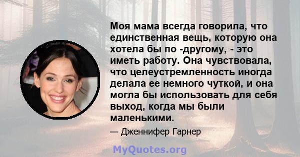 Моя мама всегда говорила, что единственная вещь, которую она хотела бы по -другому, - это иметь работу. Она чувствовала, что целеустремленность иногда делала ее немного чуткой, и она могла бы использовать для себя