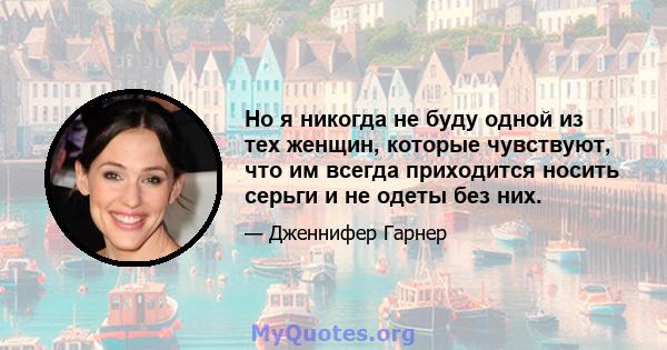 Но я никогда не буду одной из тех женщин, которые чувствуют, что им всегда приходится носить серьги и не одеты без них.