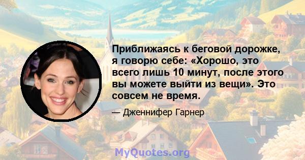 Приближаясь к беговой дорожке, я говорю себе: «Хорошо, это всего лишь 10 минут, после этого вы можете выйти из вещи». Это совсем не время.