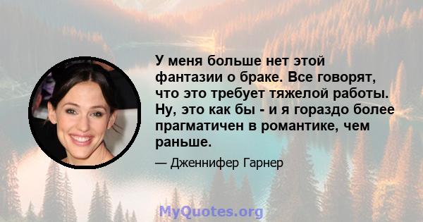 У меня больше нет этой фантазии о браке. Все говорят, что это требует тяжелой работы. Ну, это как бы - и я гораздо более прагматичен в романтике, чем раньше.