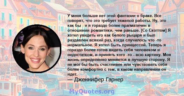 У меня больше нет этой фантазии о браке. Все говорят, что это требует тяжелой работы. Ну, это как бы - и я гораздо более прагматичен в отношении романтики, чем раньше. [Со Скоттом] Я хотел увидеть его как белого рыцаря