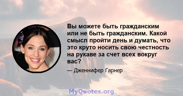 Вы можете быть гражданским или не быть гражданским. Какой смысл пройти день и думать, что это круто носить свою честность на рукаве за счет всех вокруг вас?