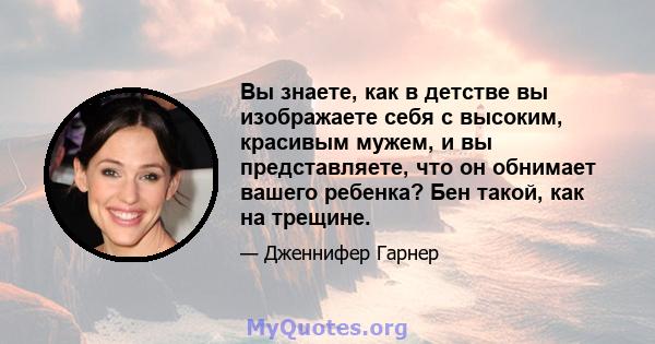 Вы знаете, как в детстве вы изображаете себя с высоким, красивым мужем, и вы представляете, что он обнимает вашего ребенка? Бен такой, как на трещине.