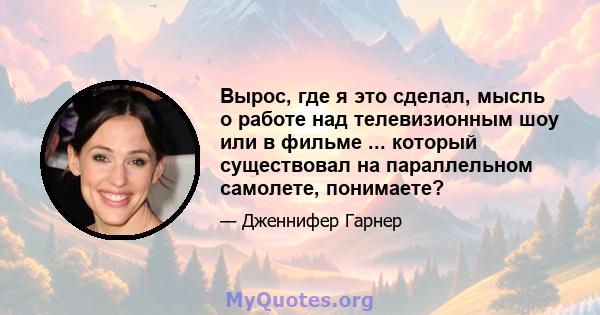 Вырос, где я это сделал, мысль о работе над телевизионным шоу или в фильме ... который существовал на параллельном самолете, понимаете?