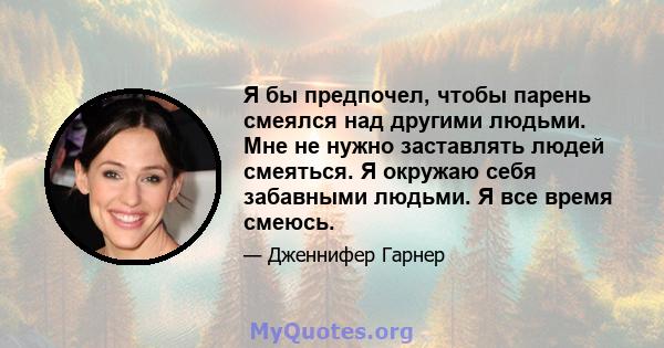 Я бы предпочел, чтобы парень смеялся над другими людьми. Мне не нужно заставлять людей смеяться. Я окружаю себя забавными людьми. Я все время смеюсь.