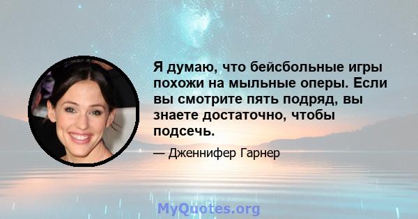 Я думаю, что бейсбольные игры похожи на мыльные оперы. Если вы смотрите пять подряд, вы знаете достаточно, чтобы подсечь.