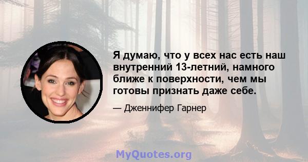 Я думаю, что у всех нас есть наш внутренний 13-летний, намного ближе к поверхности, чем мы готовы признать даже себе.