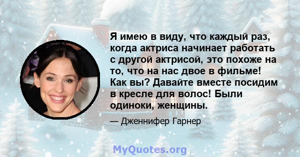 Я имею в виду, что каждый раз, когда актриса начинает работать с другой актрисой, это похоже на то, что на нас двое в фильме! Как вы? Давайте вместе посидим в кресле для волос! Были одиноки, женщины.