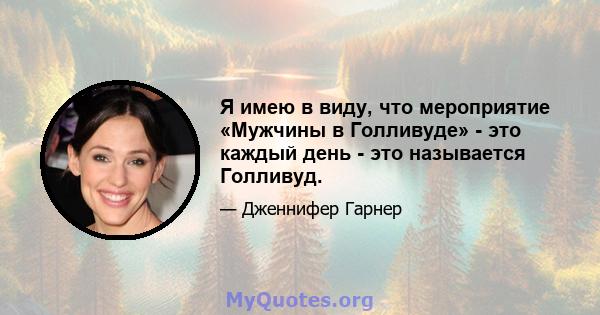 Я имею в виду, что мероприятие «Мужчины в Голливуде» - это каждый день - это называется Голливуд.