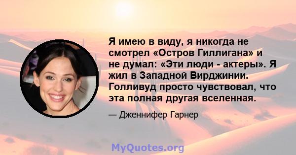 Я имею в виду, я никогда не смотрел «Остров Гиллигана» и не думал: «Эти люди - актеры». Я жил в Западной Вирджинии. Голливуд просто чувствовал, что эта полная другая вселенная.