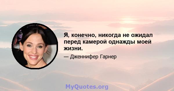 Я, конечно, никогда не ожидал перед камерой однажды моей жизни.