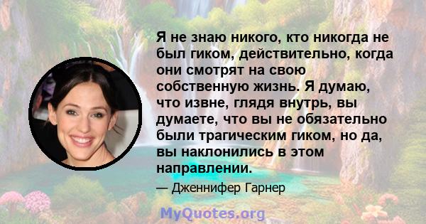 Я не знаю никого, кто никогда не был гиком, действительно, когда они смотрят на свою собственную жизнь. Я думаю, что извне, глядя внутрь, вы думаете, что вы не обязательно были трагическим гиком, но да, вы наклонились в 