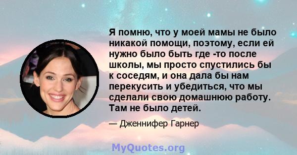 Я помню, что у моей мамы не было никакой помощи, поэтому, если ей нужно было быть где -то после школы, мы просто спустились бы к соседям, и она дала бы нам перекусить и убедиться, что мы сделали свою домашнюю работу.