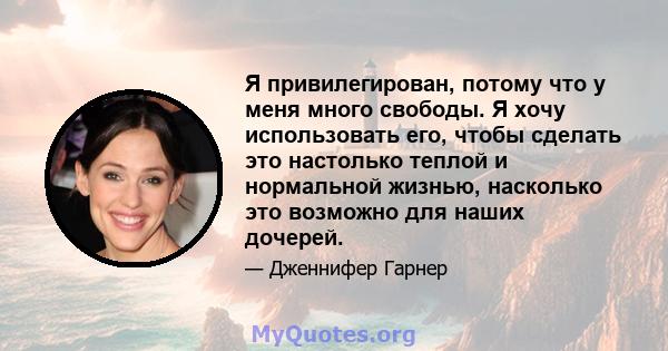 Я привилегирован, потому что у меня много свободы. Я хочу использовать его, чтобы сделать это настолько теплой и нормальной жизнью, насколько это возможно для наших дочерей.