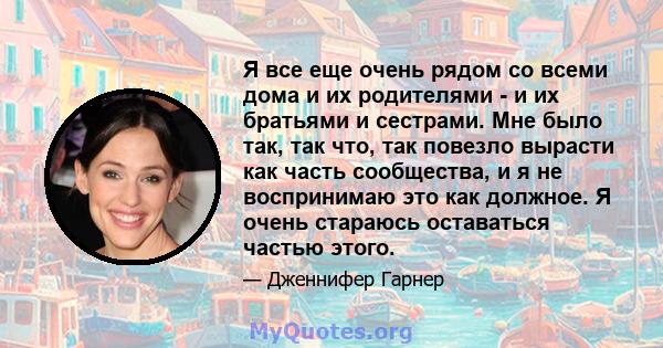 Я все еще очень рядом со всеми дома и их родителями - и их братьями и сестрами. Мне было так, так что, так повезло вырасти как часть сообщества, и я не воспринимаю это как должное. Я очень стараюсь оставаться частью