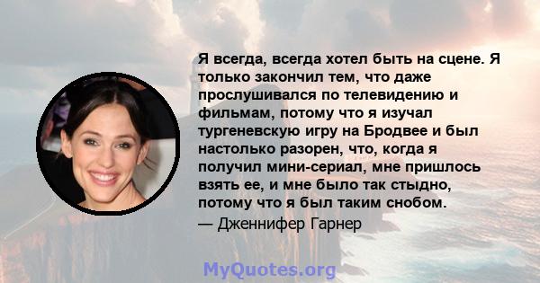 Я всегда, всегда хотел быть на сцене. Я только закончил тем, что даже прослушивался по телевидению и фильмам, потому что я изучал тургеневскую игру на Бродвее и был настолько разорен, что, когда я получил мини-сериал,