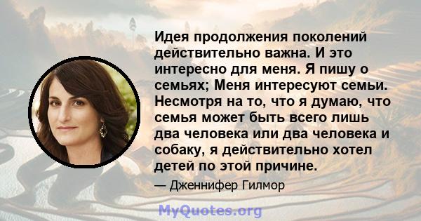 Идея продолжения поколений действительно важна. И это интересно для меня. Я пишу о семьях; Меня интересуют семьи. Несмотря на то, что я думаю, что семья может быть всего лишь два человека или два человека и собаку, я