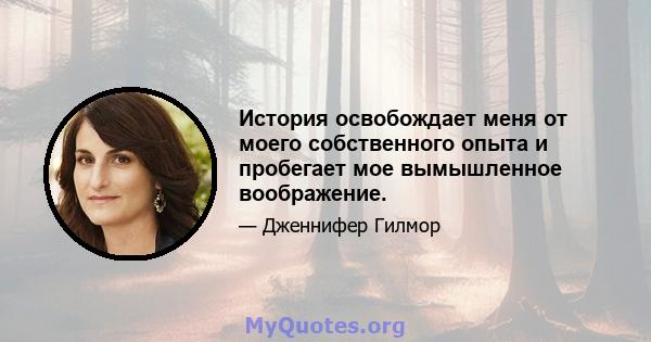 История освобождает меня от моего собственного опыта и пробегает мое вымышленное воображение.