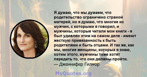 Я думаю, что мы думаем, что родительство ограничено страной матерей, но я думаю, что многие из мужчин, с которыми я говорил, и мужчины, которые читали мои книги - я был удивлен этим на самом деле - имеют жесткую