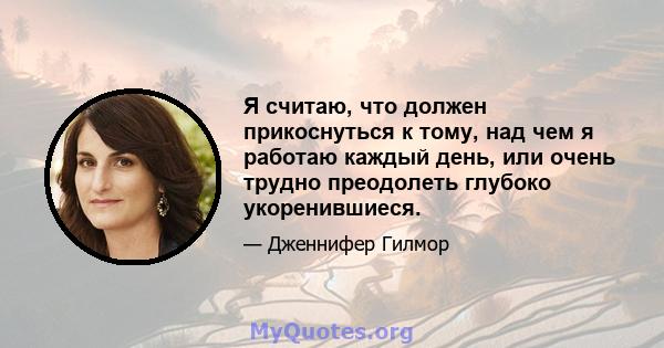 Я считаю, что должен прикоснуться к тому, над чем я работаю каждый день, или очень трудно преодолеть глубоко укоренившиеся.