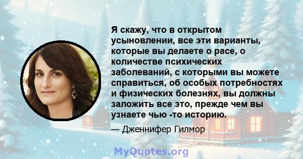 Я скажу, что в открытом усыновлении, все эти варианты, которые вы делаете о расе, о количестве психических заболеваний, с которыми вы можете справиться, об особых потребностях и физических болезнях, вы должны заложить