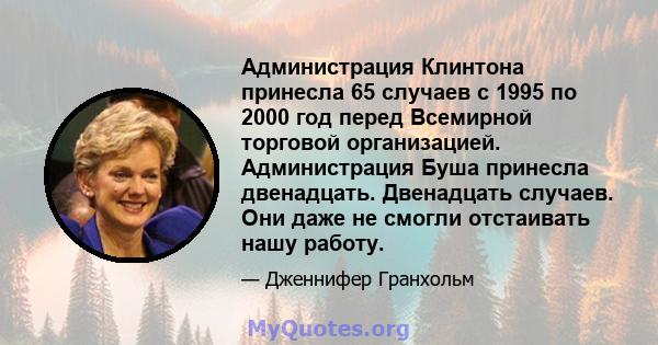 Администрация Клинтона принесла 65 случаев с 1995 по 2000 год перед Всемирной торговой организацией. Администрация Буша принесла двенадцать. Двенадцать случаев. Они даже не смогли отстаивать нашу работу.