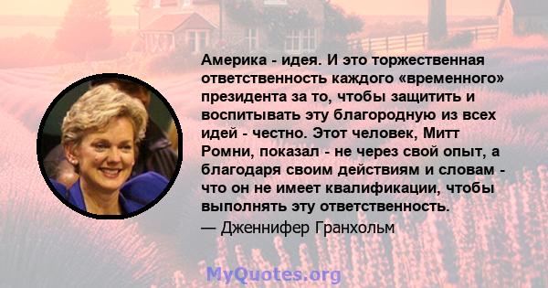 Америка - идея. И это торжественная ответственность каждого «временного» президента за то, чтобы защитить и воспитывать эту благородную из всех идей - честно. Этот человек, Митт Ромни, показал - не через свой опыт, а