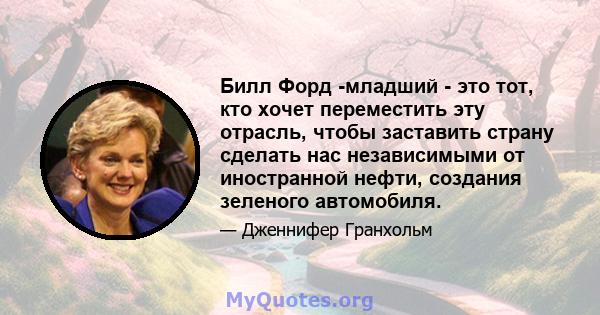 Билл Форд -младший - это тот, кто хочет переместить эту отрасль, чтобы заставить страну сделать нас независимыми от иностранной нефти, создания зеленого автомобиля.