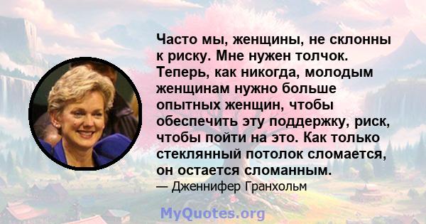 Часто мы, женщины, не склонны к риску. Мне нужен толчок. Теперь, как никогда, молодым женщинам нужно больше опытных женщин, чтобы обеспечить эту поддержку, риск, чтобы пойти на это. Как только стеклянный потолок