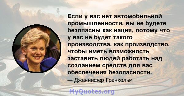 Если у вас нет автомобильной промышленности, вы не будете безопасны как нация, потому что у вас не будет такого производства, как производство, чтобы иметь возможность заставить людей работать над созданием средств для