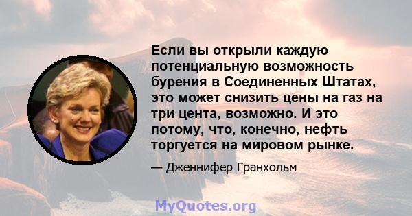 Если вы открыли каждую потенциальную возможность бурения в Соединенных Штатах, это может снизить цены на газ на три цента, возможно. И это потому, что, конечно, нефть торгуется на мировом рынке.