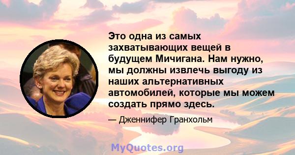 Это одна из самых захватывающих вещей в будущем Мичигана. Нам нужно, мы должны извлечь выгоду из наших альтернативных автомобилей, которые мы можем создать прямо здесь.