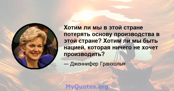 Хотим ли мы в этой стране потерять основу производства в этой стране? Хотим ли мы быть нацией, которая ничего не хочет производить?