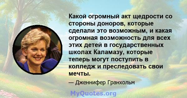 Какой огромный акт щедрости со стороны доноров, которые сделали это возможным, и какая огромная возможность для всех этих детей в государственных школах Каламазу, которые теперь могут поступить в колледж и преследовать