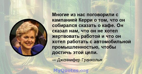 Многие из нас поговорили с кампанией Керри о том, что он собирался сказать о кафе. Он сказал нам, что он не хотел жертвовать работой и что он хотел работать с автомобильной промышленностью, чтобы достичь этой цели.