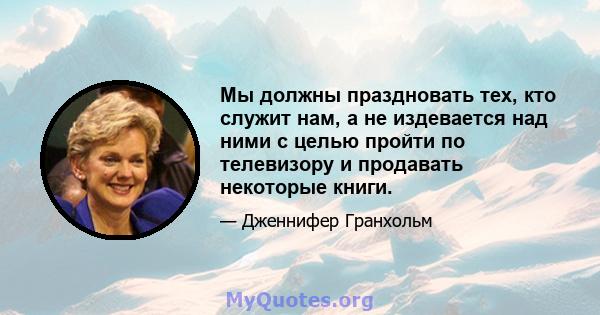 Мы должны праздновать тех, кто служит нам, а не издевается над ними с целью пройти по телевизору и продавать некоторые книги.