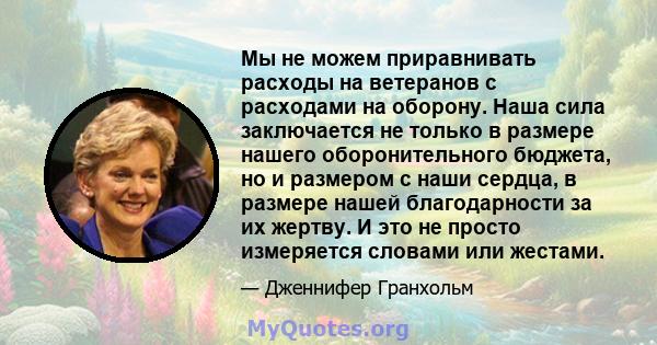 Мы не можем приравнивать расходы на ветеранов с расходами на оборону. Наша сила заключается не только в размере нашего оборонительного бюджета, но и размером с наши сердца, в размере нашей благодарности за их жертву. И