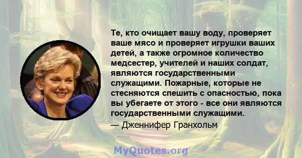 Те, кто очищает вашу воду, проверяет ваше мясо и проверяет игрушки ваших детей, а также огромное количество медсестер, учителей и наших солдат, являются государственными служащими. Пожарные, которые не стесняются