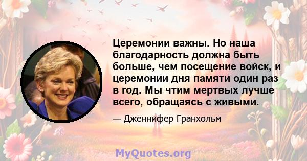 Церемонии важны. Но наша благодарность должна быть больше, чем посещение войск, и церемонии дня памяти один раз в год. Мы чтим мертвых лучше всего, обращаясь с живыми.