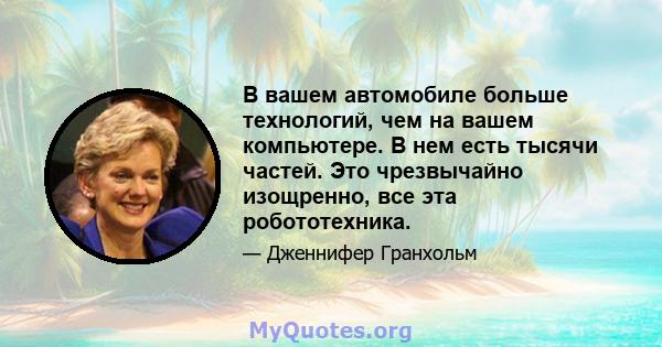 В вашем автомобиле больше технологий, чем на вашем компьютере. В нем есть тысячи частей. Это чрезвычайно изощренно, все эта робототехника.