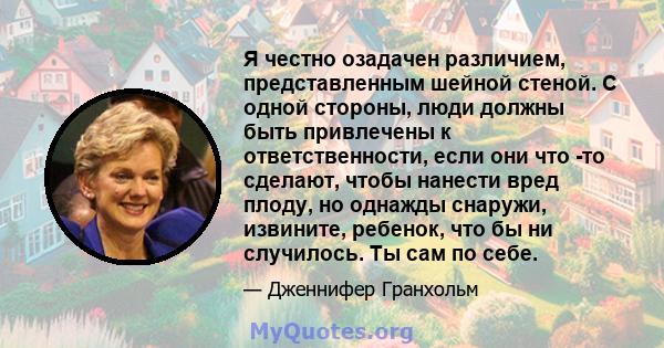 Я честно озадачен различием, представленным шейной стеной. С одной стороны, люди должны быть привлечены к ответственности, если они что -то сделают, чтобы нанести вред плоду, но однажды снаружи, извините, ребенок, что