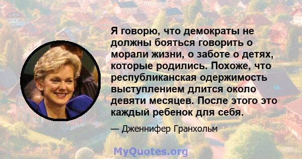 Я говорю, что демократы не должны бояться говорить о морали жизни, о заботе о детях, которые родились. Похоже, что республиканская одержимость выступлением длится около девяти месяцев. После этого это каждый ребенок для 