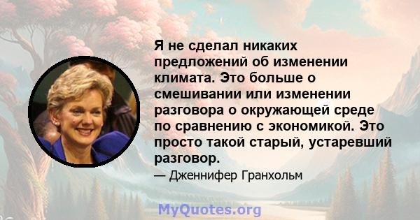 Я не сделал никаких предложений об изменении климата. Это больше о смешивании или изменении разговора о окружающей среде по сравнению с экономикой. Это просто такой старый, устаревший разговор.