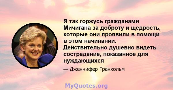 Я так горжусь гражданами Мичигана за доброту и щедрость, которые они проявили в помощи в этом начинании. Действительно душевно видеть сострадание, показанное для нуждающихся